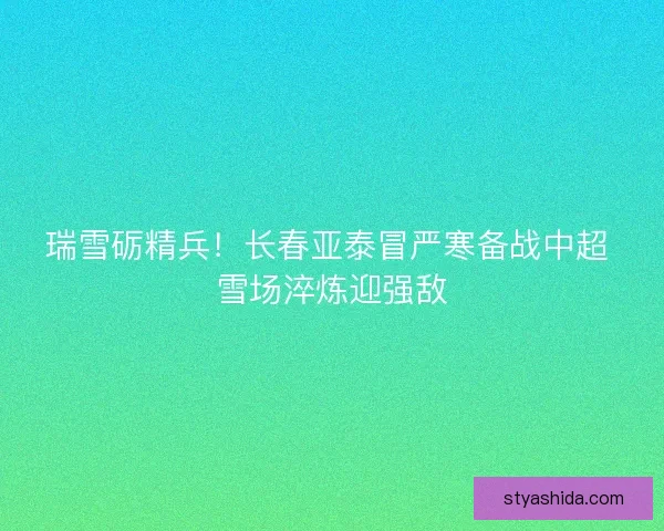 瑞雪砺精兵！长春亚泰冒严寒备战中超 雪场淬炼迎强敌