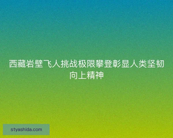 西藏岩壁飞人挑战极限攀登彰显人类坚韧向上精神