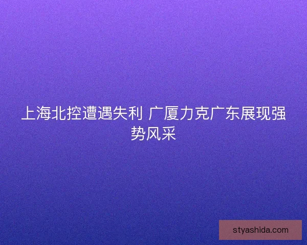 上海北控遭遇失利 广厦力克广东展现强势风采