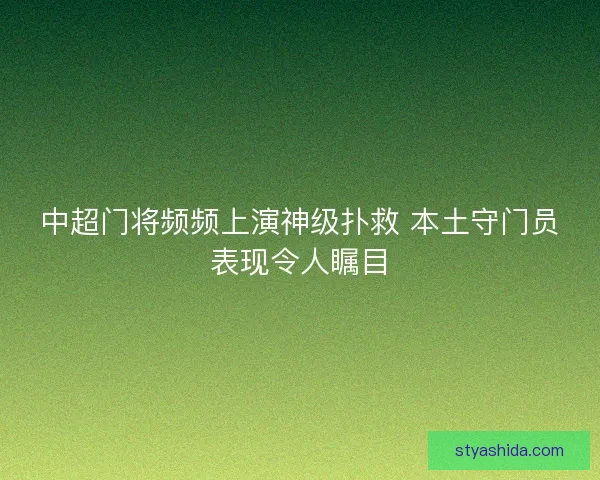 中超门将频频上演神级扑救 本土守门员表现令人瞩目