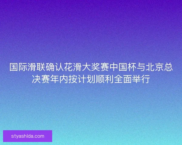 国际滑联确认花滑大奖赛中国杯与北京总决赛年内按计划顺利全面举行