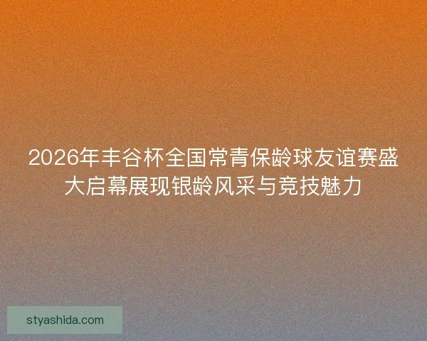 2026年丰谷杯全国常青保龄球友谊赛盛大启幕展现银龄风采与竞技魅力