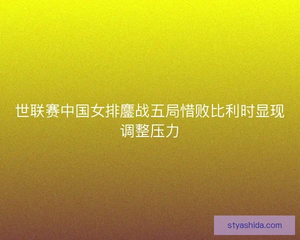 世联赛中国女排鏖战五局惜败比利时显现调整压力