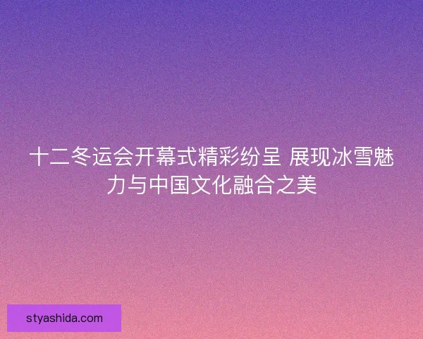 十二冬运会开幕式精彩纷呈 展现冰雪魅力与中国文化融合之美